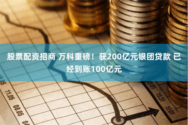 股票配资招商 万科重磅！获200亿元银团贷款 已经到账100亿元