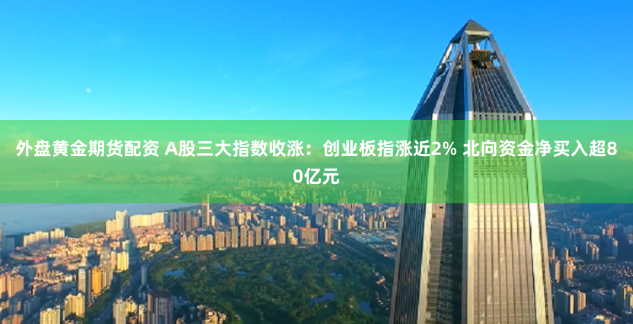 外盘黄金期货配资 A股三大指数收涨：创业板指涨近2% 北向资金净买入超80亿元