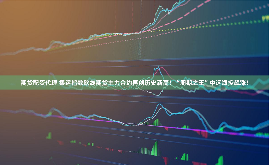 期货配资代理 集运指数欧线期货主力合约再创历史新高！“周期之王”中远海控飙涨！