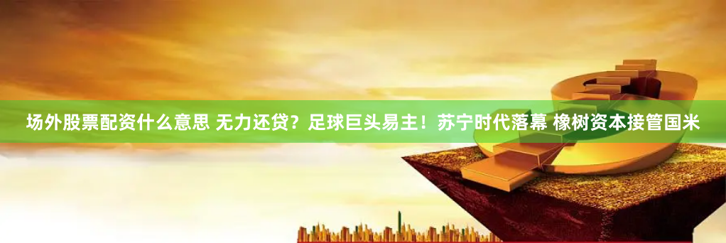 场外股票配资什么意思 无力还贷？足球巨头易主！苏宁时代落幕 橡树资本接管国米