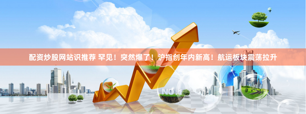 配资炒股网站识推荐 罕见！突然爆了！沪指创年内新高！航运板块震荡拉升