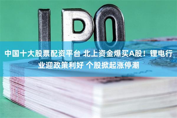 中国十大股票配资平台 北上资金爆买A股！锂电行业迎政策利好 个股掀起涨停潮