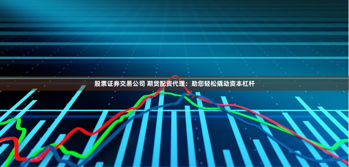 股票证券交易公司 期货配资代理：助您轻松撬动资本杠杆