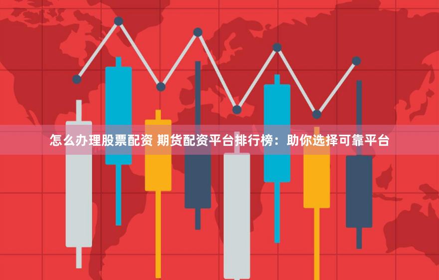 怎么办理股票配资 期货配资平台排行榜：助你选择可靠平台