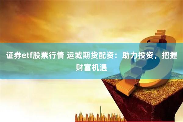 证券etf股票行情 运城期货配资：助力投资，把握财富机遇