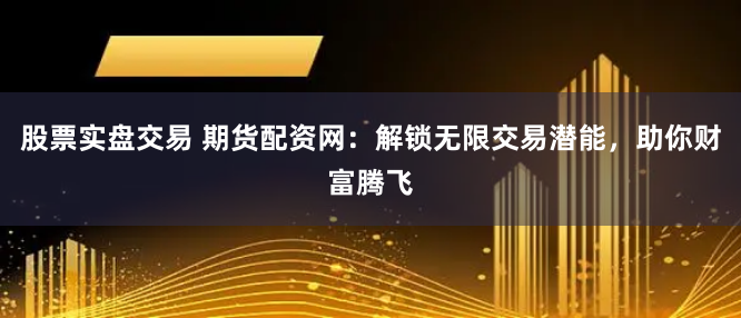 股票实盘交易 期货配资网：解锁无限交易潜能，助你财富腾飞