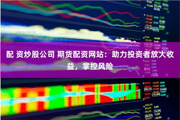 配 资炒股公司 期货配资网站：助力投资者放大收益，掌控风险