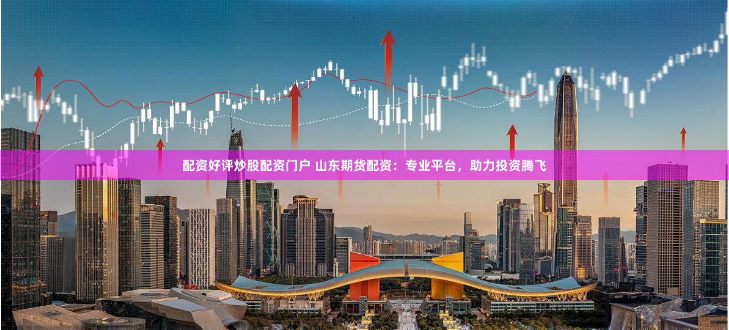 配资好评炒股配资门户 山东期货配资：专业平台，助力投资腾飞
