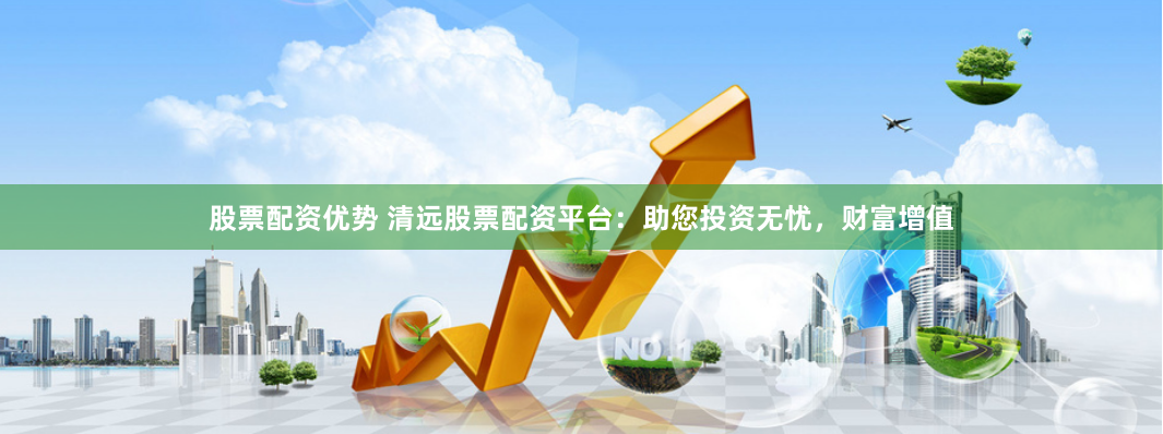 股票配资优势 清远股票配资平台：助您投资无忧，财富增值