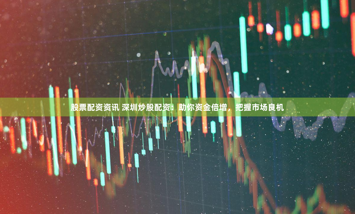 股票配资资讯 深圳炒股配资：助你资金倍增，把握市场良机