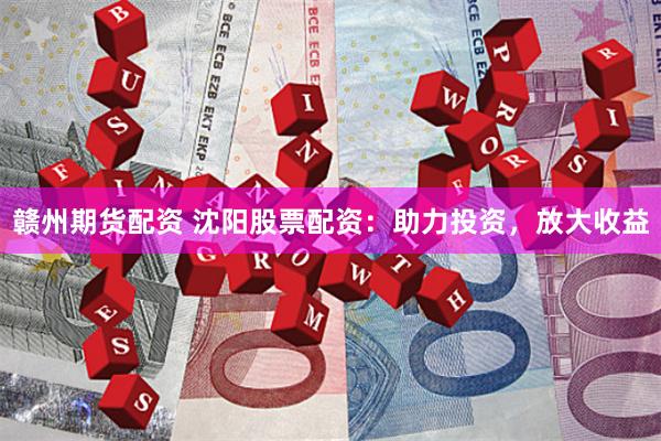 赣州期货配资 沈阳股票配资：助力投资，放大收益