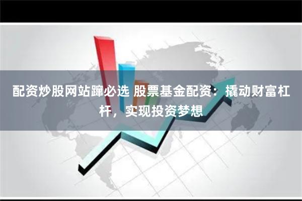 配资炒股网站蹿必选 股票基金配资：撬动财富杠杆，实现投资梦想