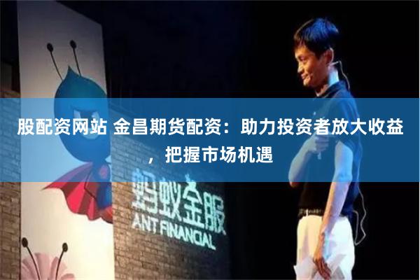 股配资网站 金昌期货配资：助力投资者放大收益，把握市场机遇