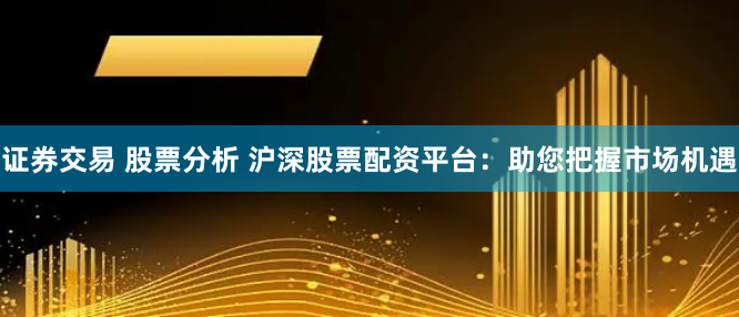 证券交易 股票分析 沪深股票配资平台：助您把握市场机遇