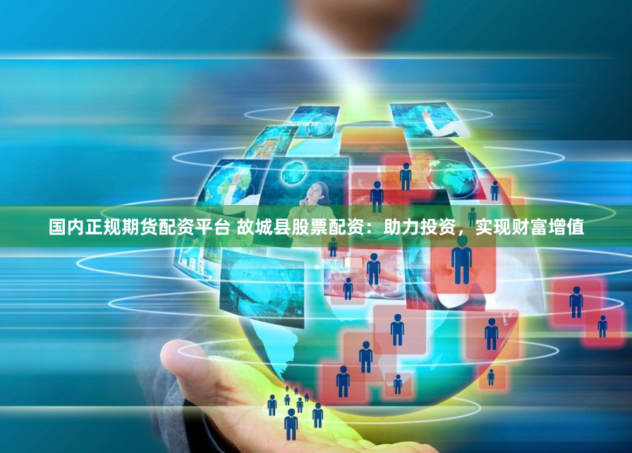 国内正规期货配资平台 故城县股票配资：助力投资，实现财富增值