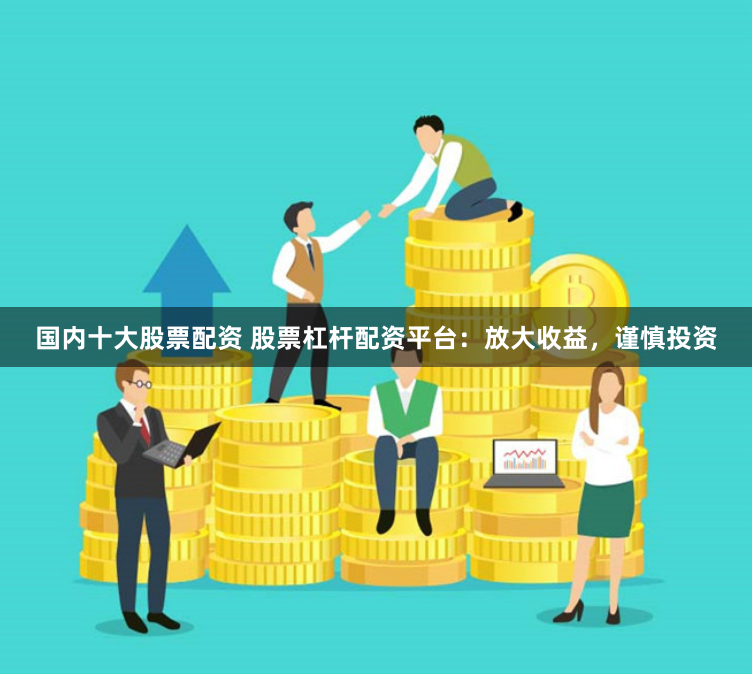国内十大股票配资 股票杠杆配资平台：放大收益，谨慎投资