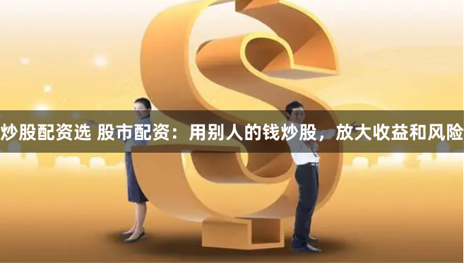 炒股配资选 股市配资：用别人的钱炒股，放大收益和风险