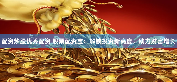 配资炒股优秀配资 股票配资宝：解锁投资新高度，助力财富增长