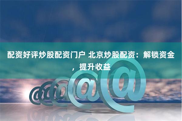 配资好评炒股配资门户 北京炒股配资：解锁资金，提升收益