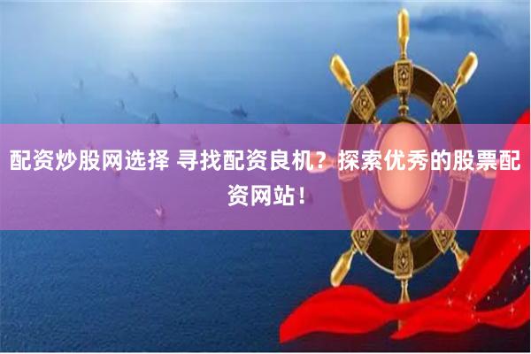 配资炒股网选择 寻找配资良机？探索优秀的股票配资网站！