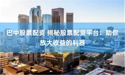 巴中股票配资 揭秘股票配资平台：助你放大收益的利器