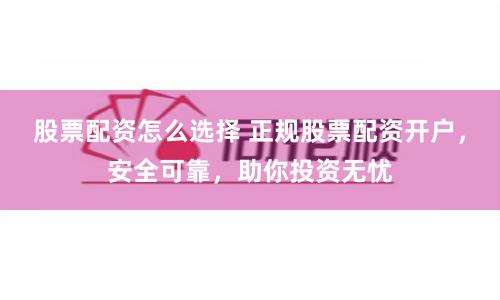 股票配资怎么选择 正规股票配资开户，安全可靠，助你投资无忧