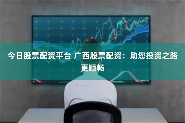 今日股票配资平台 广西股票配资：助您投资之路更顺畅