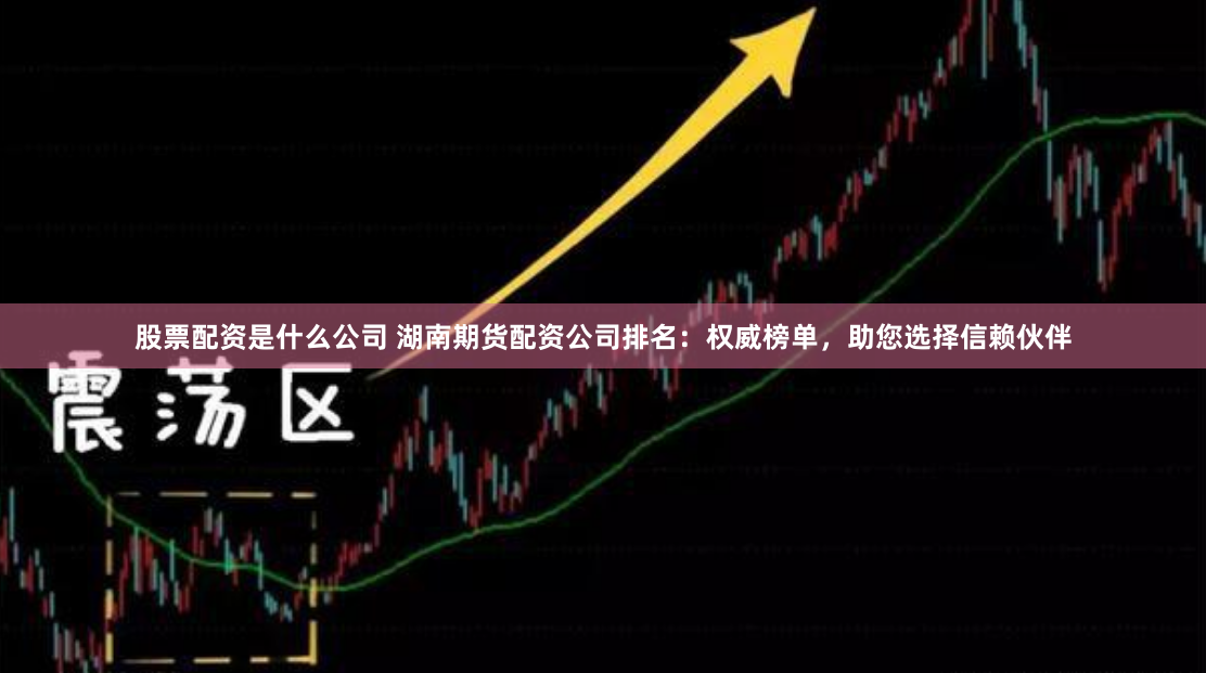 股票配资是什么公司 湖南期货配资公司排名：权威榜单，助您选择信赖伙伴