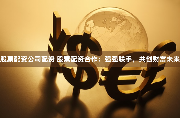 股票配资公司配资 股票配资合作：强强联手，共创财富未来