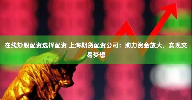 在线炒股配资选择配资 上海期货配资公司：助力资金放大，实现交易梦想