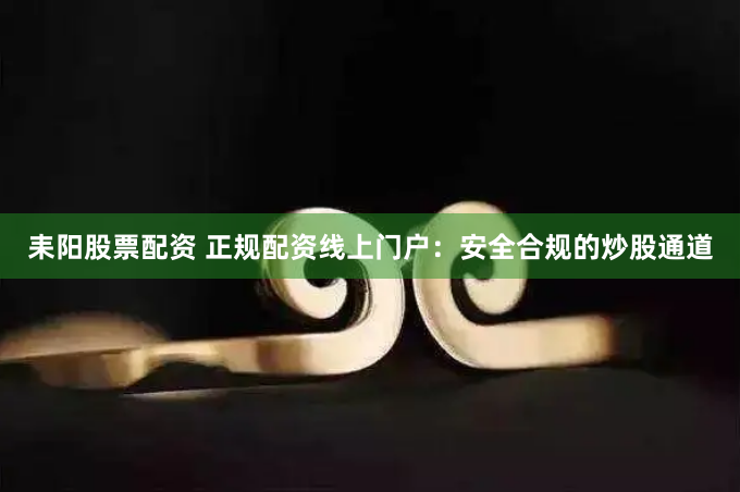 耒阳股票配资 正规配资线上门户：安全合规的炒股通道