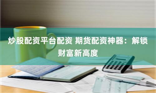 炒股配资平台配资 期货配资神器：解锁财富新高度