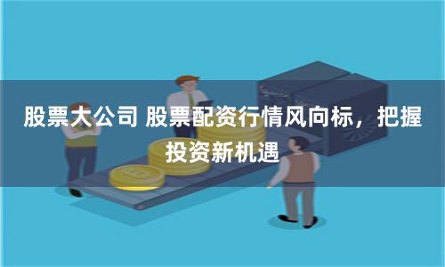 股票大公司 股票配资行情风向标，把握投资新机遇