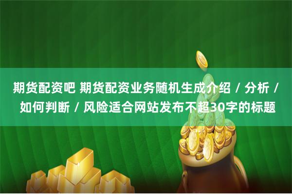 期货配资吧 期货配资业务随机生成介绍 / 分析 / 如何判断 / 风险适合网站发布不超30字的标题