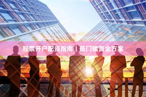 股票开户配资指南｜低门槛资金方案
